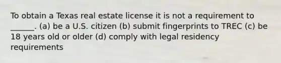 To obtain a Texas real estate license it is not a requirement to ______. (a) be a U.S. citizen (b) submit fingerprints to TREC (c) be 18 years old or older (d) comply with legal residency requirements