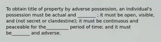 To obtain title of property by adverse possession, an individual's possession must be actual and ________ ; it must be open, visible, and (not secret or clandestine); it must be continuous and peaceable for the__________ period of time; and it must be________ and adverse.