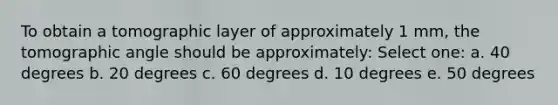 To obtain a tomographic layer of approximately 1 mm, the tomographic angle should be approximately: Select one: a. 40 degrees b. 20 degrees c. 60 degrees d. 10 degrees e. 50 degrees