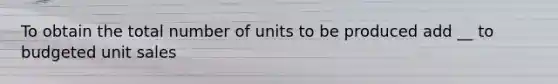 To obtain the total number of units to be produced add __ to budgeted unit sales