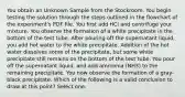 You obtain an Unknown Sample from the Stockroom. You begin testing the solution through the steps outlined in the flowchart of the experiment's PDF file. You first add HCl and centrifuge your mixture. You observe the formation of a white precipitate in the bottom of the test tube. After pouring off the supernatant liquid, you add hot water to the white precipitate. Addition of the hot water dissolves some of the precipitate, but some white precipitate still remains on the bottom of the test tube. You pour off the supernatant liquid, and add ammonia (NH3) to the remaining precipitate. You now observe the formation of a gray-black precipitate. Which of the following is a valid conclusion to draw at this point? Select one: