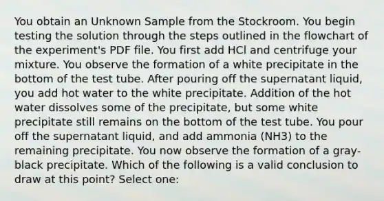 You obtain an Unknown Sample from the Stockroom. You begin testing the solution through the steps outlined in the flowchart of the experiment's PDF file. You first add HCl and centrifuge your mixture. You observe the formation of a white precipitate in the bottom of the test tube. After pouring off the supernatant liquid, you add hot water to the white precipitate. Addition of the hot water dissolves some of the precipitate, but some white precipitate still remains on the bottom of the test tube. You pour off the supernatant liquid, and add ammonia (NH3) to the remaining precipitate. You now observe the formation of a gray-black precipitate. Which of the following is a valid conclusion to draw at this point? Select one: