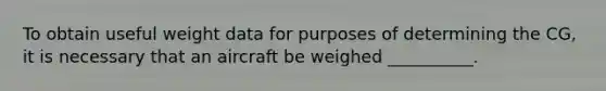 To obtain useful weight data for purposes of determining the CG, it is necessary that an aircraft be weighed __________.