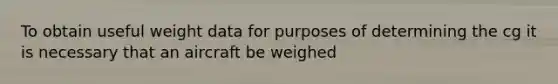 To obtain useful weight data for purposes of determining the cg it is necessary that an aircraft be weighed