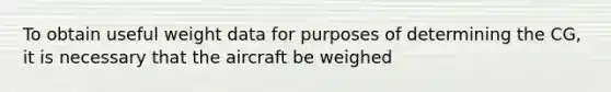 To obtain useful weight data for purposes of determining the CG, it is necessary that the aircraft be weighed