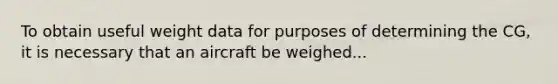 To obtain useful weight data for purposes of determining the CG, it is necessary that an aircraft be weighed...