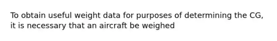 To obtain useful weight data for purposes of determining the CG, it is necessary that an aircraft be weighed