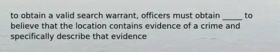 to obtain a valid search warrant, officers must obtain _____ to believe that the location contains evidence of a crime and specifically describe that evidence