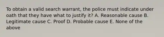 To obtain a valid search warrant, the police must indicate under oath that they have what to justify it? A. Reasonable cause B. Legitimate cause C. Proof D. Probable cause E. None of the above