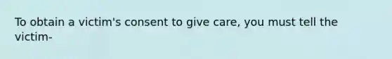 To obtain a victim's consent to give care, you must tell the victim-