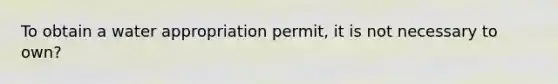 To obtain a water appropriation permit, it is not necessary to own?