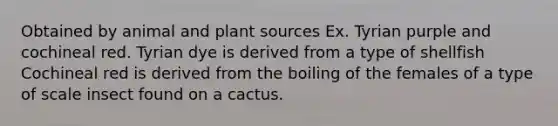 Obtained by animal and plant sources Ex. Tyrian purple and cochineal red. Tyrian dye is derived from a type of shellfish Cochineal red is derived from the boiling of the females of a type of scale insect found on a cactus.