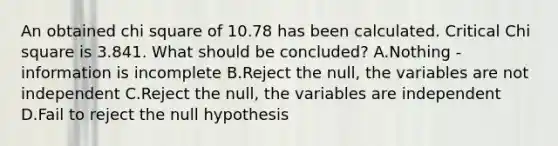 An obtained chi square of 10.78 has been calculated. Critical Chi square is 3.841. What should be concluded? A.Nothing - information is incomplete B.Reject the null, the variables are not independent C.Reject the null, the variables are independent D.Fail to reject the null hypothesis