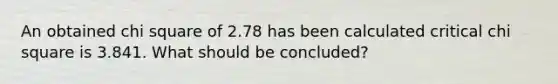 An obtained chi square of 2.78 has been calculated critical chi square is 3.841. What should be concluded?