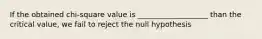 If the obtained chi-square value is ___________________ than the critical value, we fail to reject the null hypothesis