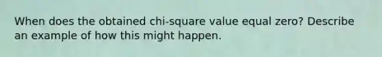 When does the obtained chi-square value equal zero? Describe an example of how this might happen.