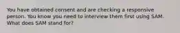 You have obtained consent and are checking a responsive person. You know you need to interview them first using SAM. What does SAM stand for?