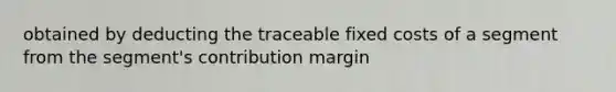 obtained by deducting the traceable fixed costs of a segment from the segment's contribution margin