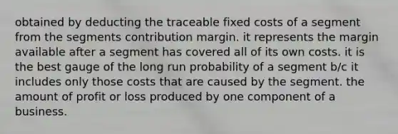 obtained by deducting the traceable fixed costs of a segment from the segments contribution margin. it represents the margin available after a segment has covered all of its own costs. it is the best gauge of the long run probability of a segment b/c it includes only those costs that are caused by the segment. the amount of profit or loss produced by one component of a business.