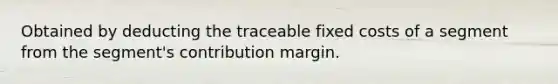 Obtained by deducting the traceable fixed costs of a segment from the segment's contribution margin.