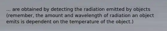 ... are obtained by detecting the radiation emitted by objects (remember, the amount and wavelength of radiation an object emits is dependent on the temperature of the object.)