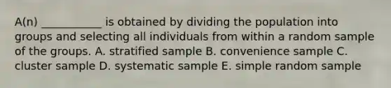 A(n) ___________ is obtained by dividing the population into groups and selecting all individuals from within a random sample of the groups. A. stratified sample B. convenience sample C. cluster sample D. systematic sample E. simple random sample