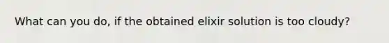 What can you do, if the obtained elixir solution is too cloudy?