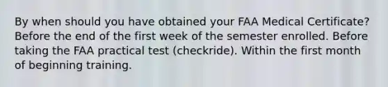 By when should you have obtained your FAA Medical Certificate? Before the end of the first week of the semester enrolled. Before taking the FAA practical test (checkride). Within the first month of beginning training.