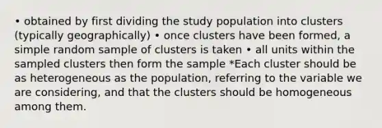 • obtained by first dividing the study population into clusters (typically geographically) • once clusters have been formed, a simple random sample of clusters is taken • all units within the sampled clusters then form the sample *Each cluster should be as heterogeneous as the population, referring to the variable we are considering, and that the clusters should be homogeneous among them.