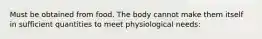 Must be obtained from food. The body cannot make them itself in sufficient quantities to meet physiological needs: