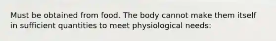 Must be obtained from food. The body cannot make them itself in sufficient quantities to meet physiological needs: