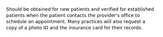 Should be obtained for new patients and verified for established patients when the patient contacts the provider's office to schedule an appointment. Many practices will also request a copy of a photo ID and the insurance card for their records.