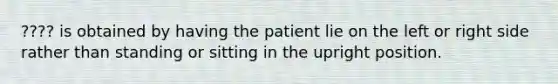 ???? is obtained by having the patient lie on the left or right side rather than standing or sitting in the upright position.