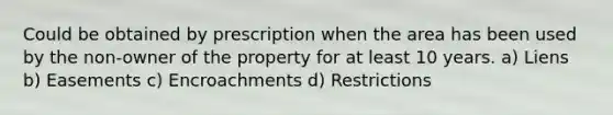 Could be obtained by prescription when the area has been used by the non-owner of the property for at least 10 years. a) Liens b) Easements c) Encroachments d) Restrictions