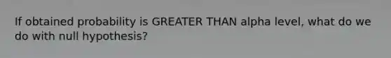 If obtained probability is GREATER THAN alpha level, what do we do with null hypothesis?