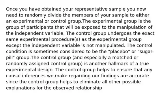 Once you have obtained your representative sample you now need to randomly divide the members of your sample to either an experimental or control group.The experimental group is the group of participants that will be exposed to the manipulation of the independent variable. The control group undergoes the exact same experimental procedure(s) as the experimental group except the independent variable is not manipulated. The control condition is sometimes considered to be the "placebo" or "sugar-pill" group.The control group (and especially a matched or randomly assigned control group) is another hallmark of a true experimental design. The control group helps to ensure that any causal inferences we make regarding our findings are accurate since the control group helps to eliminate all other possible explanations for the observed relationship