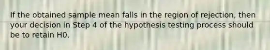 If the obtained sample mean falls in the region of rejection, then your decision in Step 4 of the hypothesis testing process should be to retain H0.