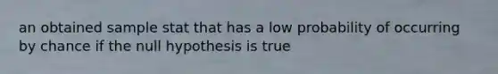 an obtained sample stat that has a low probability of occurring by chance if the null hypothesis is true