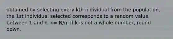 obtained by selecting every kth individual from the population. the 1st individual selected corresponds to a random value between 1 and k. k= N/n. if k is not a whole number, round down.