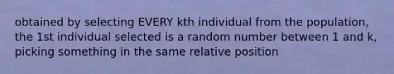 obtained by selecting EVERY kth individual from the population, the 1st individual selected is a random number between 1 and k, picking something in the same relative position