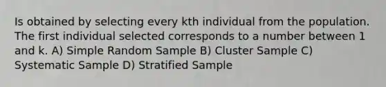 Is obtained by selecting every kth individual from the population. The first individual selected corresponds to a number between 1 and k. A) Simple Random Sample B) Cluster Sample C) Systematic Sample D) Stratified Sample