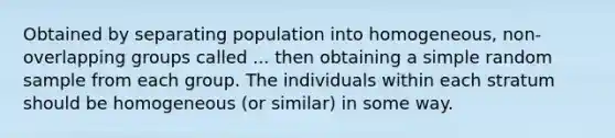 Obtained by separating population into homogeneous, non-overlapping groups called ... then obtaining a simple random sample from each group. The individuals within each stratum should be homogeneous (or similar) in some way.