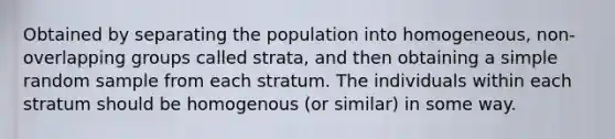 Obtained by separating the population into homogeneous, non-overlapping groups called strata, and then obtaining a simple random sample from each stratum. The individuals within each stratum should be homogenous (or similar) in some way.