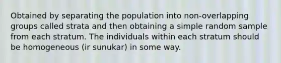 Obtained by separating the population into non-overlapping groups called strata and then obtaining a simple random sample from each stratum. The individuals within each stratum should be homogeneous (ir sunukar) in some way.