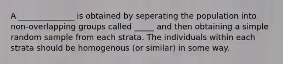 A ______________ is obtained by seperating the population into non-overlapping groups called _____ and then obtaining a simple random sample from each strata. The individuals within each strata should be homogenous (or similar) in some way.