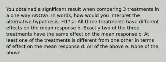 You obtained a significant result when comparing 3 treatments in a one-way ANOVA. In words, how would you interpret the alternative hypothesis, H1? a. All three treatments have different effects on the mean response b. Exactly two of the three treatments have the same effect on the mean response c. At least one of the treatments is different from one other in terms of effect on the mean response d. All of the above e. None of the above