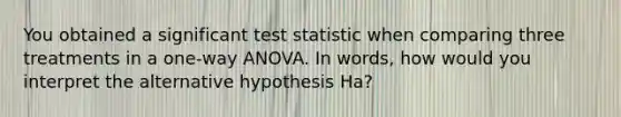 You obtained a significant test statistic when comparing three treatments in a one-way ANOVA. In words, how would you interpret the alternative hypothesis Ha?