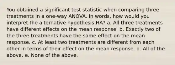 You obtained a significant test statistic when comparing three treatments in a one-way ANOVA. In words, how would you interpret the alternative hypothesis HA? a. All three treatments have different effects on the mean response. b. Exactly two of the three treatments have the same effect on the mean response. c. At least two treatments are different from each other in terms of their effect on the mean response. d. All of the above. e. None of the above.