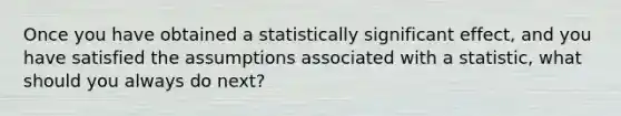 Once you have obtained a statistically significant effect, and you have satisfied the assumptions associated with a statistic, what should you always do next?