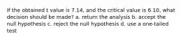 If the obtained t value is 7.14, and the critical value is 6.10, what decision should be made? a. return the analysis b. accept the null hypothesis c. reject the null hypothesis d. use a one-tailed test